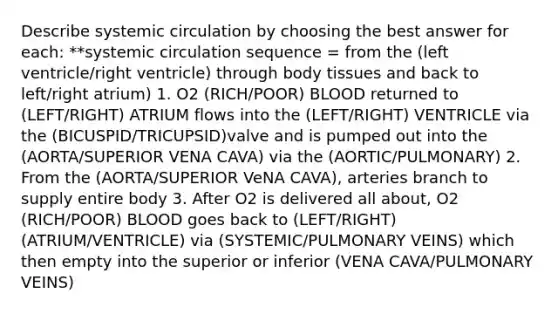 Describe systemic circulation by choosing the best answer for each: **systemic circulation sequence = from the (left ventricle/right ventricle) through body tissues and back to left/right atrium) 1. O2 (RICH/POOR) BLOOD returned to (LEFT/RIGHT) ATRIUM flows into the (LEFT/RIGHT) VENTRICLE via the (BICUSPID/TRICUPSID)valve and is pumped out into the (AORTA/SUPERIOR VENA CAVA) via the (AORTIC/PULMONARY) 2. From the (AORTA/SUPERIOR VeNA CAVA), arteries branch to supply entire body 3. After O2 is delivered all about, O2 (RICH/POOR) BLOOD goes back to (LEFT/RIGHT) (ATRIUM/VENTRICLE) via (SYSTEMIC/PULMONARY VEINS) which then empty into the superior or inferior (VENA CAVA/PULMONARY VEINS)