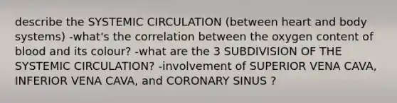 describe the SYSTEMIC CIRCULATION (between heart and body systems) -what's the correlation between the oxygen content of blood and its colour? -what are the 3 SUBDIVISION OF THE SYSTEMIC CIRCULATION? -involvement of SUPERIOR VENA CAVA, INFERIOR VENA CAVA, and CORONARY SINUS ?