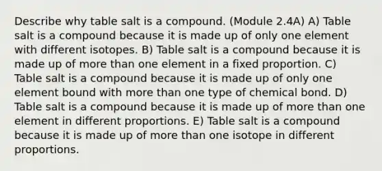 Describe why table salt is a compound. (Module 2.4A) A) Table salt is a compound because it is made up of only one element with different isotopes. B) Table salt is a compound because it is made up of more than one element in a fixed proportion. C) Table salt is a compound because it is made up of only one element bound with more than one type of chemical bond. D) Table salt is a compound because it is made up of more than one element in different proportions. E) Table salt is a compound because it is made up of more than one isotope in different proportions.