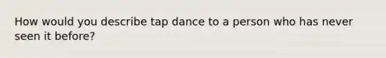 How would you describe tap dance to a person who has never seen it before?