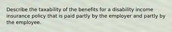 Describe the taxability of the benefits for a disability income insurance policy that is paid partly by the employer and partly by the employee.