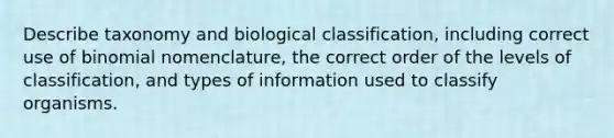 Describe taxonomy and biological classification, including correct use of binomial nomenclature, the correct order of the levels of classification, and types of information used to classify organisms.