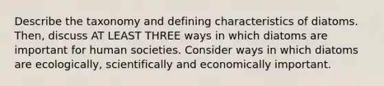 Describe the taxonomy and defining characteristics of diatoms. Then, discuss AT LEAST THREE ways in which diatoms are important for human societies. Consider ways in which diatoms are ecologically, scientifically and economically important.