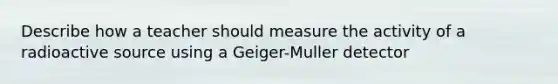 Describe how a teacher should measure the activity of a radioactive source using a Geiger-Muller detector