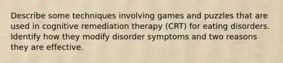 Describe some techniques involving games and puzzles that are used in cognitive remediation therapy (CRT) for eating disorders. Identify how they modify disorder symptoms and two reasons they are effective.