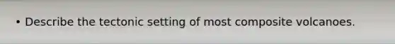 • Describe the tectonic setting of most composite volcanoes.