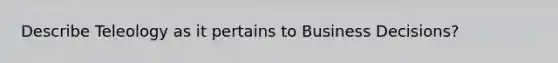 Describe Teleology as it pertains to Business Decisions?