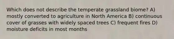 Which does not describe the temperate grassland biome? A) mostly converted to agriculture in North America B) continuous cover of grasses with widely spaced trees C) frequent fires D) moisture deficits in most months