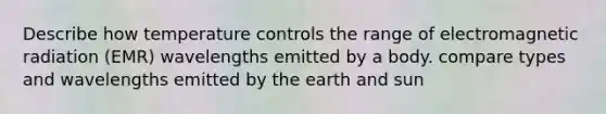 Describe how temperature controls the range of electromagnetic radiation (EMR) wavelengths emitted by a body. compare types and wavelengths emitted by the earth and sun