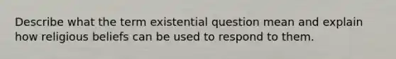 Describe what the term existential question mean and explain how religious beliefs can be used to respond to them.