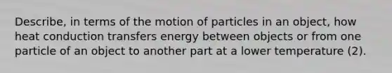 Describe, in terms of the motion of particles in an object, how heat conduction transfers energy between objects or from one particle of an object to another part at a lower temperature (2).