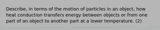 Describe, in terms of the motion of particles in an object, how heat conduction transfers energy between objects or from one part of an object to another part at a lower temperature. (2)