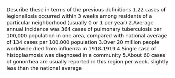 Describe these in terms of the previous definitions 1.22 cases of legionellosis occurred within 3 weeks among residents of a particular neighborhood (usually 0 or 1 per year) 2.Average annual incidence was 364 cases of pulmonary tuberculosis per 100,000 population in one area, compared with national average of 134 cases per 100,000 population 3.Over 20 million people worldwide died from influenza in 1918-1919 4.Single case of histoplasmosis was diagnosed in a community 5.About 60 cases of gonorrhea are usually reported in this region per week, slightly less than the national average