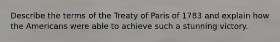 Describe the terms of the Treaty of Paris of 1783 and explain how the Americans were able to achieve such a stunning victory.