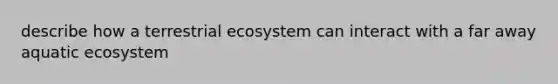 describe how a terrestrial ecosystem can interact with a far away aquatic ecosystem