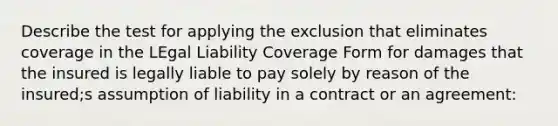 Describe the test for applying the exclusion that eliminates coverage in the LEgal Liability Coverage Form for damages that the insured is legally liable to pay solely by reason of the insured;s assumption of liability in a contract or an agreement: