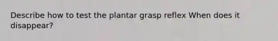 Describe how to test the plantar grasp reflex When does it disappear?