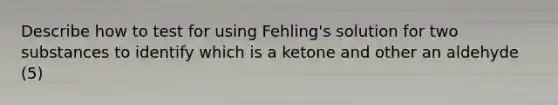 Describe how to test for using Fehling's solution for two substances to identify which is a ketone and other an aldehyde (5)