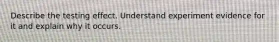 Describe the testing effect. Understand experiment evidence for it and explain why it occurs.