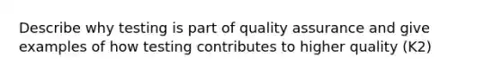 Describe why testing is part of quality assurance and give examples of how testing contributes to higher quality (K2)