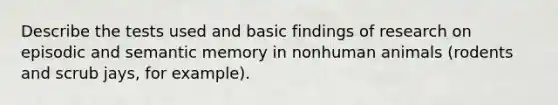 Describe the tests used and basic findings of research on episodic and semantic memory in nonhuman animals (rodents and scrub jays, for example).