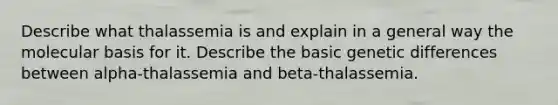 Describe what thalassemia is and explain in a general way the molecular basis for it. Describe the basic genetic differences between alpha-thalassemia and beta-thalassemia.