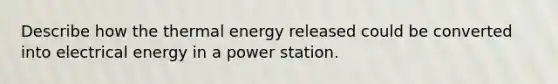 Describe how the thermal energy released could be converted into electrical energy in a power station.