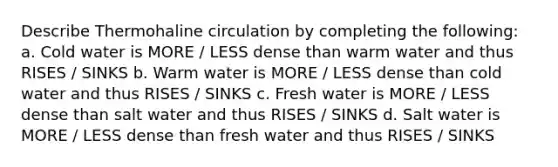 Describe Thermohaline circulation by completing the following: a. Cold water is MORE / LESS dense than warm water and thus RISES / SINKS b. Warm water is MORE / LESS dense than cold water and thus RISES / SINKS c. Fresh water is MORE / LESS dense than salt water and thus RISES / SINKS d. Salt water is MORE / LESS dense than fresh water and thus RISES / SINKS