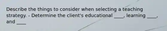 Describe the things to consider when selecting a teaching strategy. - Determine the client's educational ____, learning ____, and ____