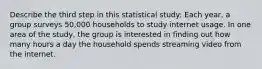 Describe the third step in this statistical study: Each​ year, a group surveys​ 50,000 households to study internet usage. In one area of the​ study, the group is interested in finding out how many hours a day the household spends streaming video from the internet.