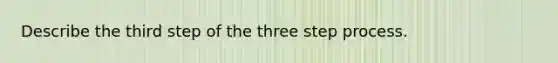 Describe the third step of the three step process.