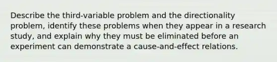 Describe the third-variable problem and the directionality problem, identify these problems when they appear in a research study, and explain why they must be eliminated before an experiment can demonstrate a cause-and-effect relations.