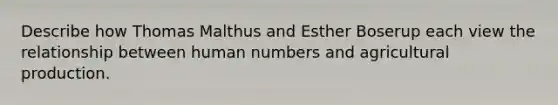 Describe how Thomas Malthus and Esther Boserup each view the relationship between human numbers and agricultural production.