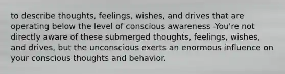 to describe thoughts, feelings, wishes, and drives that are operating below the level of conscious awareness -You're not directly aware of these submerged thoughts, feelings, wishes, and drives, but the unconscious exerts an enormous influence on your conscious thoughts and behavior.