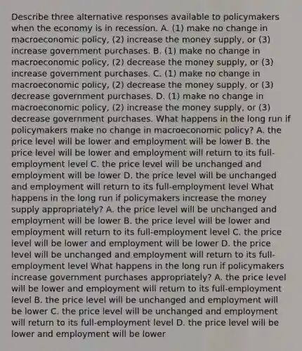 Describe three alternative responses available to policymakers when the economy is in recession. A. ​(1) make no change in macroeconomic​ policy, (2) increase the money​ supply, or​ (3) increase government purchases. B. ​(1) make no change in macroeconomic​ policy, (2) decrease the money​ supply, or​ (3) increase government purchases. C. ​(1) make no change in macroeconomic​ policy, (2) decrease the money​ supply, or​ (3) decrease government purchases. D. ​(1) make no change in macroeconomic​ policy, (2) increase the money​ supply, or​ (3) decrease government purchases. What happens in the long run if policymakers make no change in macroeconomic​ policy? A. the price level will be lower and employment will be lower B. the price level will be lower and employment will return to its​ full-employment level C. the price level will be unchanged and employment will be lower D. the price level will be unchanged and employment will return to its​ full-employment level What happens in the long run if policymakers increase the money supply​ appropriately? A. the price level will be unchanged and employment will be lower B. the price level will be lower and employment will return to its​ full-employment level C. the price level will be lower and employment will be lower D. the price level will be unchanged and employment will return to its​ full-employment level What happens in the long run if policymakers increase government purchases​ appropriately? A. the price level will be lower and employment will return to its​ full-employment level B. the price level will be unchanged and employment will be lower C. the price level will be unchanged and employment will return to its​ full-employment level D. the price level will be lower and employment will be lower