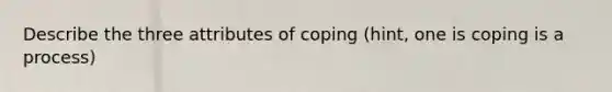 Describe the three attributes of coping (hint, one is coping is a process)