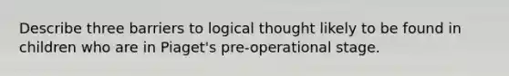 Describe three barriers to logical thought likely to be found in children who are in Piaget's pre-operational stage.