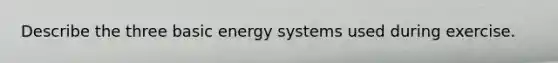 Describe the three basic energy systems used during exercise.