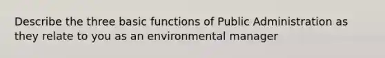 Describe the three basic functions of Public Administration as they relate to you as an environmental manager