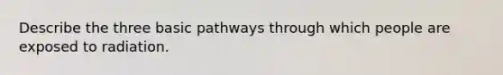 Describe the three basic pathways through which people are exposed to radiation.