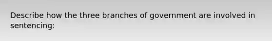 Describe how the three branches of government are involved in sentencing: