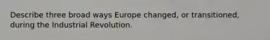 Describe three broad ways Europe changed, or transitioned, during the Industrial Revolution.