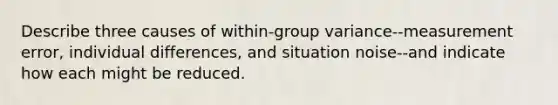 Describe three causes of within-group variance--measurement error, individual differences, and situation noise--and indicate how each might be reduced.