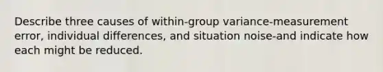 Describe three causes of within-group variance-measurement error, individual differences, and situation noise-and indicate how each might be reduced.