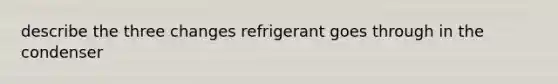 describe the three changes refrigerant goes through in the condenser