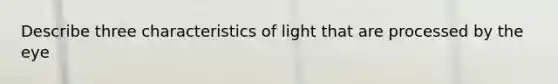 Describe three characteristics of light that are processed by the eye