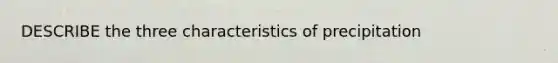 DESCRIBE the three characteristics of precipitation