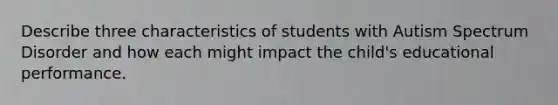 Describe three characteristics of students with Autism Spectrum Disorder and how each might impact the child's educational performance.