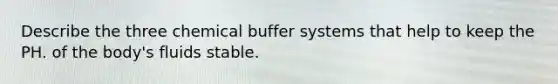 Describe the three chemical buffer systems that help to keep the PH. of the body's fluids stable.