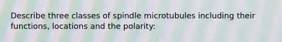 Describe three classes of spindle microtubules including their functions, locations and the polarity: